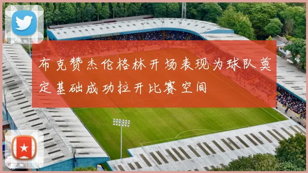 布克赞杰伦格林开场表现为球队奠定基础成功拉开比赛空间