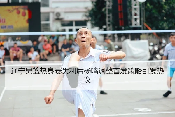 辽宁男篮热身赛失利后杨鸣调整首发策略引发热议